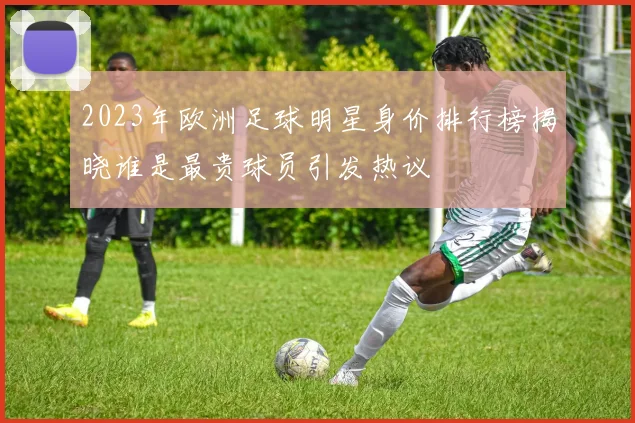 2023年欧洲足球明星身价排行榜揭晓谁是最贵球员引发热议