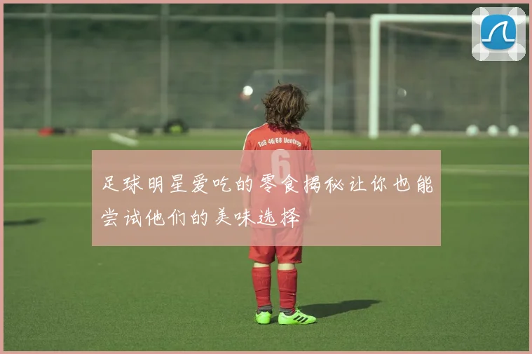 足球明星爱吃的零食揭秘让你也能尝试他们的美味选择