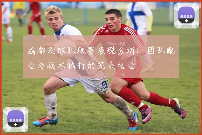 成都足球队联赛表现分析：团队配合与战术执行的完美结合