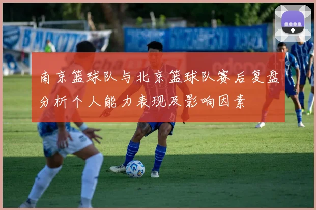 南京篮球队与北京篮球队赛后复盘分析个人能力表现及影响因素