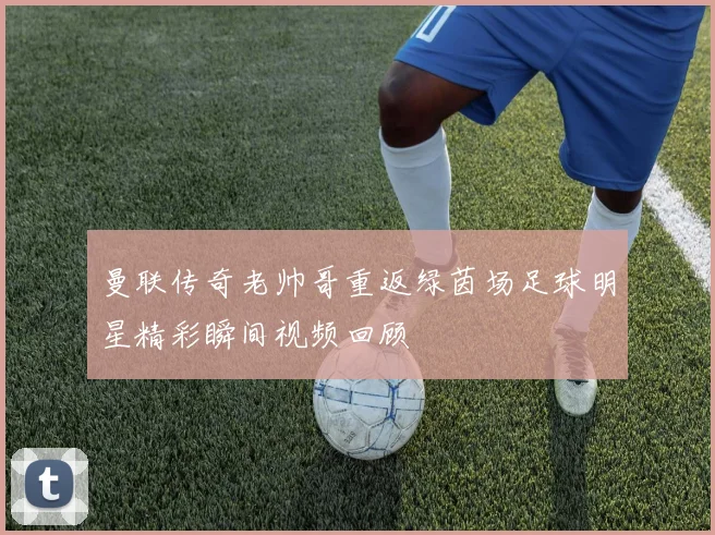 曼联传奇老帅哥重返绿茵场足球明星精彩瞬间视频回顾