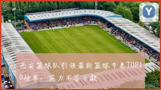 西安篮球队引领最新篮球节奏TOP10榜单，实力不容小觑