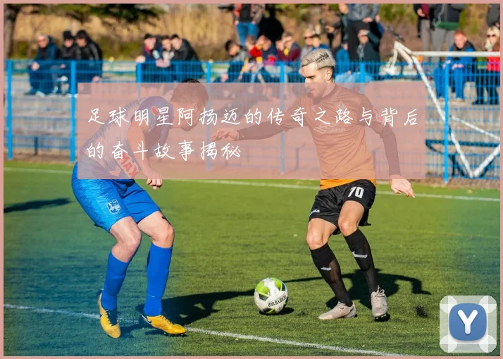 足球明星阿扬迈的传奇之路与背后的奋斗故事揭秘