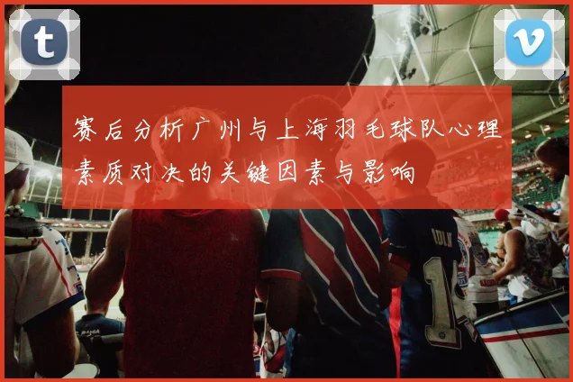 赛后分析广州与上海羽毛球队心理素质对决的关键因素与影响