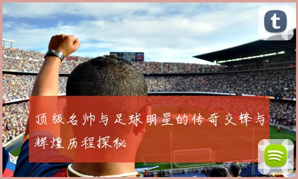 顶级名帅与足球明星的传奇交锋与辉煌历程探秘