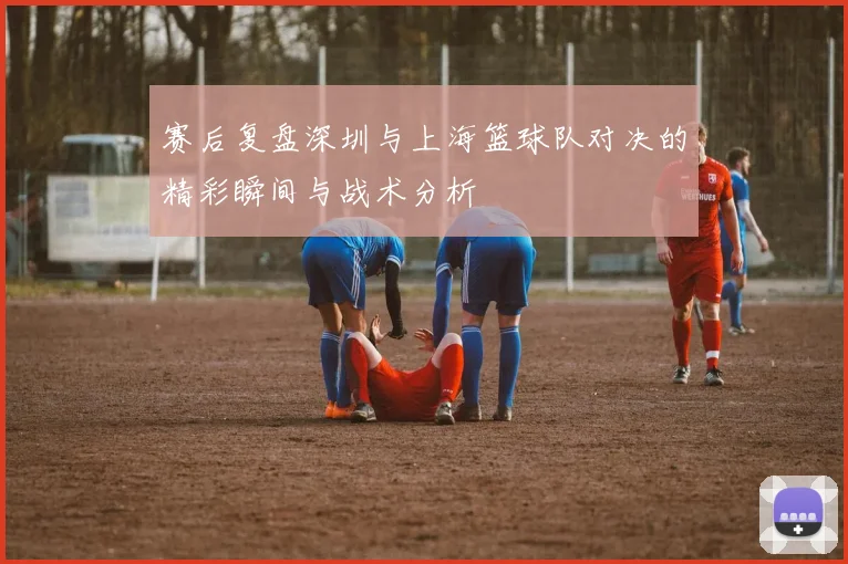 赛后复盘深圳与上海篮球队对决的精彩瞬间与战术分析