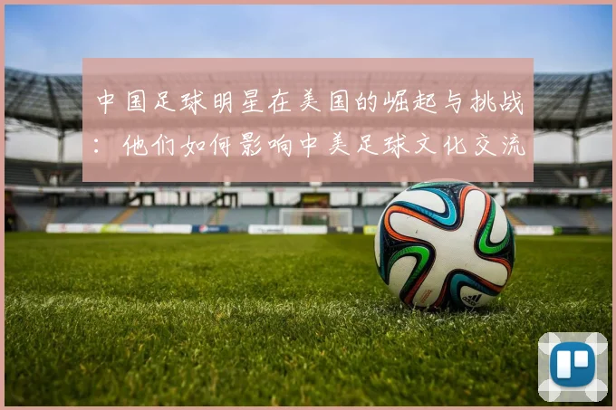 中国足球明星在美国的崛起与挑战：他们如何影响中美足球文化交流