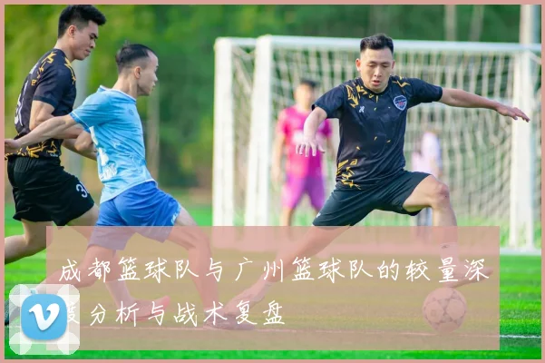成都篮球队与广州篮球队的较量深度分析与战术复盘