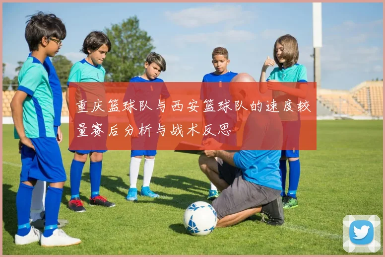 重庆篮球队与西安篮球队的速度较量赛后分析与战术反思