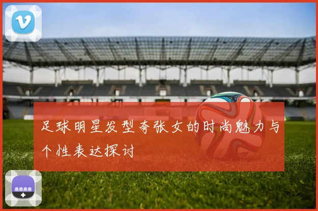 足球明星发型夸张女的时尚魅力与个性表达探讨