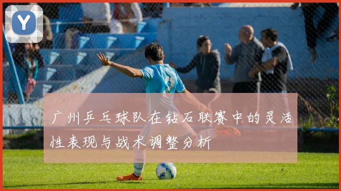 广州乒乓球队在钻石联赛中的灵活性表现与战术调整分析