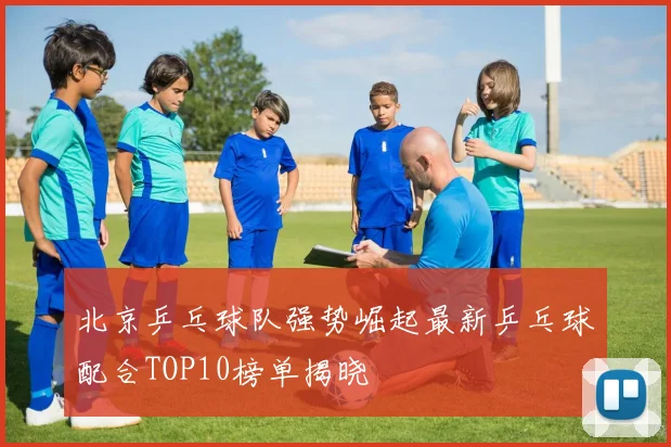 北京乒乓球队强势崛起最新乒乓球配合TOP10榜单揭晓