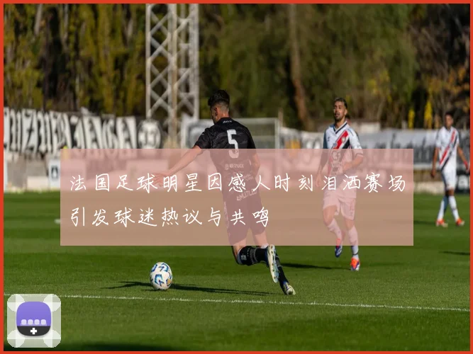 法国足球明星因感人时刻泪洒赛场引发球迷热议与共鸣