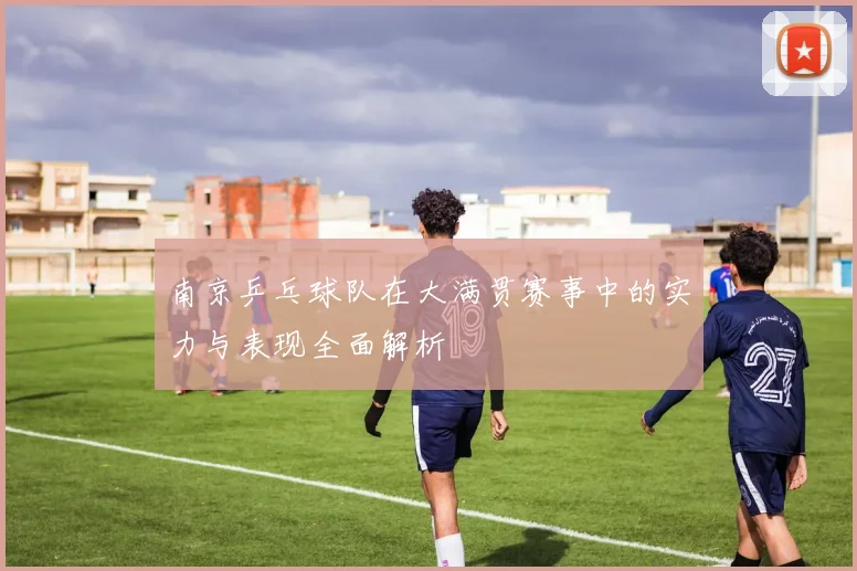 南京乒乓球队在大满贯赛事中的实力与表现全面解析