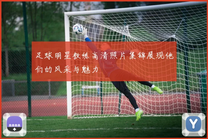 足球明星教练高清照片集锦展现他们的风采与魅力