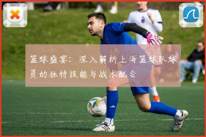 篮球盛宴：深入解析上海篮球队球员的独特技能与战术配合