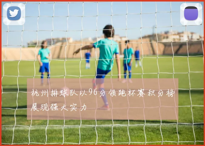 杭州排球队以96分领跑杯赛积分榜展现强大实力
