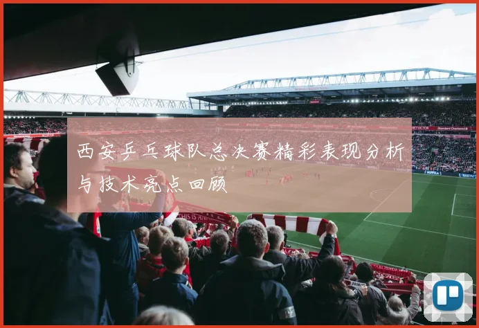 西安乒乓球队总决赛精彩表现分析与技术亮点回顾